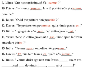 9. Iūlius: “Cūr hīc consistimus? Vbi _______?”
                                     sumus
                                                     sumus
10. Dāvus: “In monte ________. Iam tē portāre nōn pos______,
                      sumus
domine.”
11. Iūlius: “Quid mē portāre nōn pot_____?”
                                    estis
12. Dāvus: “Tē portāre nōn pos______, quia nimis gravis ___.”
                              sumus                     es
13. Iūlius: “Ego gravis nōn _____, nec lectīca gravis ____.”
                             sum                       est
14. Vrsus: “Sine tē lectīca gravis nōn ____. Tūne apud lectīcam
                                        est
ambulāre pot___?”
            es
15. Iūlius: “Fessus _____: ambulāre nōn pos_____.”
                     sum                   sum
16. Dāvus: “___ nōn tam fessus ___ quam nōs _______.”
            Tū                  es          sumus
17. Iūlius: “Vērum dīcis: ego nōn tam fessus ______ quam vōs
_______, sed ____ dominus ______, _____ servī _______!”
 