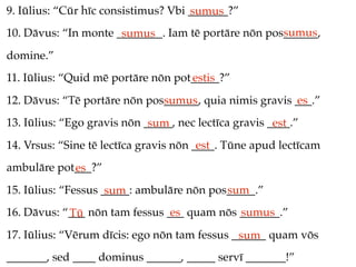 9. Iūlius: “Cūr hīc consistimus? Vbi _______?”
                                     sumus
                                                     sumus
10. Dāvus: “In monte ________. Iam tē portāre nōn pos______,
                      sumus
domine.”
11. Iūlius: “Quid mē portāre nōn pot_____?”
                                    estis
12. Dāvus: “Tē portāre nōn pos______, quia nimis gravis ___.”
                              sumus                     es
13. Iūlius: “Ego gravis nōn _____, nec lectīca gravis ____.”
                             sum                       est
14. Vrsus: “Sine tē lectīca gravis nōn ____. Tūne apud lectīcam
                                        est
ambulāre pot___?”
            es
15. Iūlius: “Fessus _____: ambulāre nōn pos_____.”
                     sum                   sum
16. Dāvus: “___ nōn tam fessus ___ quam nōs _______.”
            Tū                  es          sumus
17. Iūlius: “Vērum dīcis: ego nōn tam fessus ______ quam vōs
                                              sum
_______, sed ____ dominus ______, _____ servī _______!”
 