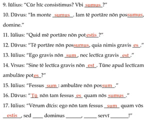 9. Iūlius: “Cūr hīc consistimus? Vbi _______?”
                                     sumus
                                                     sumus
10. Dāvus: “In monte ________. Iam tē portāre nōn pos______,
                      sumus
domine.”
11. Iūlius: “Quid mē portāre nōn pot_____?”
                                    estis
12. Dāvus: “Tē portāre nōn pos______, quia nimis gravis ___.”
                              sumus                     es
13. Iūlius: “Ego gravis nōn _____, nec lectīca gravis ____.”
                             sum                       est
14. Vrsus: “Sine tē lectīca gravis nōn ____. Tūne apud lectīcam
                                        est
ambulāre pot___?”
            es
15. Iūlius: “Fessus _____: ambulāre nōn pos_____.”
                     sum                   sum
16. Dāvus: “___ nōn tam fessus ___ quam nōs _______.”
            Tū                  es          sumus
17. Iūlius: “Vērum dīcis: ego nōn tam fessus ______ quam vōs
                                              sum
  estis
_______, sed ____ dominus ______, _____ servī _______!”
 