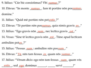 9. Iūlius: “Cūr hīc consistimus? Vbi _______?”
                                     sumus
                                                     sumus
10. Dāvus: “In monte ________. Iam tē portāre nōn pos______,
                      sumus
domine.”
11. Iūlius: “Quid mē portāre nōn pot_____?”
                                    estis
12. Dāvus: “Tē portāre nōn pos______, quia nimis gravis ___.”
                              sumus                     es
13. Iūlius: “Ego gravis nōn _____, nec lectīca gravis ____.”
                             sum                       est
14. Vrsus: “Sine tē lectīca gravis nōn ____. Tūne apud lectīcam
                                        est
ambulāre pot___?”
            es
15. Iūlius: “Fessus _____: ambulāre nōn pos_____.”
                     sum                   sum
16. Dāvus: “___ nōn tam fessus ___ quam nōs _______.”
            Tū                  es          sumus
17. Iūlius: “Vērum dīcis: ego nōn tam fessus ______ quam vōs
                                              sum
  estis
_______, sed ____ dominus ______, _____ servī _______!”
              ego
 