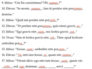 9. Iūlius: “Cūr hīc consistimus? Vbi _______?”
                                     sumus
                                                     sumus
10. Dāvus: “In monte ________. Iam tē portāre nōn pos______,
                      sumus
domine.”
11. Iūlius: “Quid mē portāre nōn pot_____?”
                                    estis
12. Dāvus: “Tē portāre nōn pos______, quia nimis gravis ___.”
                              sumus                     es
13. Iūlius: “Ego gravis nōn _____, nec lectīca gravis ____.”
                             sum                       est
14. Vrsus: “Sine tē lectīca gravis nōn ____. Tūne apud lectīcam
                                        est
ambulāre pot___?”
            es
15. Iūlius: “Fessus _____: ambulāre nōn pos_____.”
                     sum                   sum
16. Dāvus: “___ nōn tam fessus ___ quam nōs _______.”
            Tū                  es          sumus
17. Iūlius: “Vērum dīcis: ego nōn tam fessus ______ quam vōs
                                              sum
  estis
_______, sed ____ dominus ______, _____ servī _______!”
              ego          sum
 