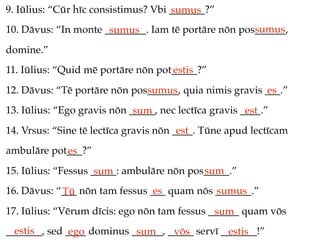 9. Iūlius: “Cūr hīc consistimus? Vbi _______?”
                                     sumus
                                                     sumus
10. Dāvus: “In monte ________. Iam tē portāre nōn pos______,
                      sumus
domine.”
11. Iūlius: “Quid mē portāre nōn pot_____?”
                                    estis
12. Dāvus: “Tē portāre nōn pos______, quia nimis gravis ___.”
                              sumus                     es
13. Iūlius: “Ego gravis nōn _____, nec lectīca gravis ____.”
                             sum                       est
14. Vrsus: “Sine tē lectīca gravis nōn ____. Tūne apud lectīcam
                                        est
ambulāre pot___?”
            es
15. Iūlius: “Fessus _____: ambulāre nōn pos_____.”
                     sum                   sum
16. Dāvus: “___ nōn tam fessus ___ quam nōs _______.”
            Tū                  es          sumus
17. Iūlius: “Vērum dīcis: ego nōn tam fessus ______ quam vōs
                                              sum
  estis
_______, sed ____ dominus ______, _____ servī _______!”
              ego          sum     vōs         estis
 