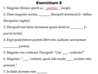 Exercitium 8
1. Magister librum aperit ac __________ incipit.
                               recitāre
2. Dum magister recitat, _______ discipulī dormiunt [= nūllus
discipulus vigilat].
3. Discipulī tam bene dormiunt quam domī in ________ [=
parvīs lectīs].
4. Ergō posteriōrem partem librī nōn audiunt, sed tantum
_________ partem.
5. Magister eōs verberat. Discipulī: “Cūr ____ verberās?”
6. Magister: “____ verberō, quod aliō modō ____ excitāre nōn
possum.”
7. In lūdō dormīre nōn ______.
 