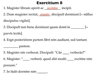 Exercitium 8
1. Magister librum aperit ac __________ incipit.
                               recitāre
2. Dum magister recitat, _______ discipulī dormiunt [= nūllus
                          omnēs
discipulus vigilat].
3. Discipulī tam bene dormiunt quam domī in ________ [=
parvīs lectīs].
4. Ergō posteriōrem partem librī nōn audiunt, sed tantum
_________ partem.
5. Magister eōs verberat. Discipulī: “Cūr ____ verberās?”
6. Magister: “____ verberō, quod aliō modō ____ excitāre nōn
possum.”
7. In lūdō dormīre nōn ______.
 