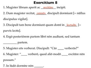 Exercitium 8
1. Magister librum aperit ac __________ incipit.
                               recitāre
2. Dum magister recitat, _______ discipulī dormiunt [= nūllus
                          omnēs
discipulus vigilat].
3. Discipulī tam bene dormiunt quam domī in ________ [=
                                             lectulīs
parvīs lectīs].
4. Ergō posteriōrem partem librī nōn audiunt, sed tantum
_________ partem.
5. Magister eōs verberat. Discipulī: “Cūr ____ verberās?”
6. Magister: “____ verberō, quod aliō modō ____ excitāre nōn
possum.”
7. In lūdō dormīre nōn ______.
 