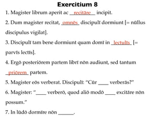 Exercitium 8
1. Magister librum aperit ac __________ incipit.
                               recitāre
2. Dum magister recitat, _______ discipulī dormiunt [= nūllus
                          omnēs
discipulus vigilat].
3. Discipulī tam bene dormiunt quam domī in ________ [=
                                             lectulīs
parvīs lectīs].
4. Ergō posteriōrem partem librī nōn audiunt, sed tantum
_________ partem.
 priōrem
5. Magister eōs verberat. Discipulī: “Cūr ____ verberās?”
6. Magister: “____ verberō, quod aliō modō ____ excitāre nōn
possum.”
7. In lūdō dormīre nōn ______.
 