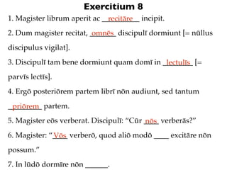 Exercitium 8
1. Magister librum aperit ac __________ incipit.
                               recitāre
2. Dum magister recitat, _______ discipulī dormiunt [= nūllus
                          omnēs
discipulus vigilat].
3. Discipulī tam bene dormiunt quam domī in ________ [=
                                             lectulīs
parvīs lectīs].
4. Ergō posteriōrem partem librī nōn audiunt, sed tantum
_________ partem.
 priōrem
5. Magister eōs verberat. Discipulī: “Cūr ____ verberās?”
                                          nōs
6. Magister: “____ verberō, quod aliō modō ____ excitāre nōn
              Vōs
possum.”
7. In lūdō dormīre nōn ______.
 