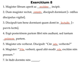 Exercitium 8
1. Magister librum aperit ac __________ incipit.
                               recitāre
2. Dum magister recitat, _______ discipulī dormiunt [= nūllus
                          omnēs
discipulus vigilat].
3. Discipulī tam bene dormiunt quam domī in ________ [=
                                             lectulīs
parvīs lectīs].
4. Ergō posteriōrem partem librī nōn audiunt, sed tantum
_________ partem.
 priōrem
5. Magister eōs verberat. Discipulī: “Cūr ____ verberās?”
                                          nōs
6. Magister: “____ verberō, quod aliō modō ____ excitāre nōn
              Vōs                           vōs
possum.”
7. In lūdō dormīre nōn ______.
 