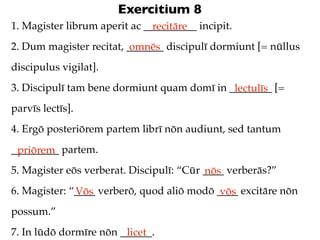 Exercitium 8
1. Magister librum aperit ac __________ incipit.
                               recitāre
2. Dum magister recitat, _______ discipulī dormiunt [= nūllus
                          omnēs
discipulus vigilat].
3. Discipulī tam bene dormiunt quam domī in ________ [=
                                             lectulīs
parvīs lectīs].
4. Ergō posteriōrem partem librī nōn audiunt, sed tantum
_________ partem.
 priōrem
5. Magister eōs verberat. Discipulī: “Cūr ____ verberās?”
                                          nōs
6. Magister: “____ verberō, quod aliō modō ____ excitāre nōn
              Vōs                           vōs
possum.”
7. In lūdō dormīre nōn ______.
                        licet
 
