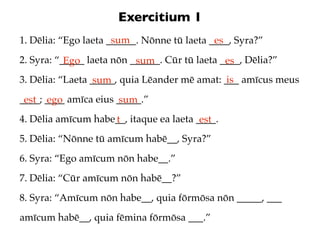 Exercitium 1
                      sum
1. Dēlia: “Ego laeta ______. Nōnne tū laeta ____, Syra?”
                                             es
2. Syra: “_____ laeta nōn ______. Cūr tū laeta ____, Dēlia?”
           Ego             sum                  es
3. Dēlia: “Laeta _____, quia Lēander mē amat: ___ amīcus meus
                  sum                          is
____; ____ amīca eius _____.”
 est ego              sum
4. Dēlia amīcum habe__, itaque ea laeta ____.
                    t                    est
5. Dēlia: “Nōnne tū amīcum habē__, Syra?”
6. Syra: “Ego amīcum nōn habe__.”
7. Dēlia: “Cūr amīcum nōn habē__?”
8. Syra: “Amīcum nōn habe__, quia fōrmōsa nōn _____, ___
amīcum habē__, quia fēmina fōrmōsa ___.”
 