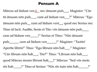 Pensum A
Mārcus ad lūdum ven___ nec iānuam puls___. Magister: “Cūr
                   it
tū iānuam nōn puls___, cum ad lūdum ven___?” Mārcus: “Ego
iānuam nōn puls__ cum ad lūdum veni__, quod nec Sextus nec
Titus id facit. Audīte, Sexte et Tite: vōs iānuam nōn puls____
cum ad lūdum ven_____!” Sextus et Titus: “Nōs iānuam
puls______ cum ad lūdum ven______!” Magister: “Tacēte!
Aperīte librōs!” Titus: “Ego librum nōn hab___.” Magister:
“Cūr librum nōn hab___, Tite?” Titus: “Librum nōn hab___,
quod Mārcus meum librum hab___!” Mārcus: “Sed vōs meās
rēs hab_____!” Titus et Sextus: “Nōs rēs tuās nōn hab______!”
 
