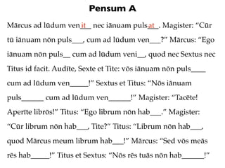 Pensum A
Mārcus ad lūdum ven___ nec iānuam puls___. Magister: “Cūr
                   it                 at
tū iānuam nōn puls___, cum ad lūdum ven___?” Mārcus: “Ego
iānuam nōn puls__ cum ad lūdum veni__, quod nec Sextus nec
Titus id facit. Audīte, Sexte et Tite: vōs iānuam nōn puls____
cum ad lūdum ven_____!” Sextus et Titus: “Nōs iānuam
puls______ cum ad lūdum ven______!” Magister: “Tacēte!
Aperīte librōs!” Titus: “Ego librum nōn hab___.” Magister:
“Cūr librum nōn hab___, Tite?” Titus: “Librum nōn hab___,
quod Mārcus meum librum hab___!” Mārcus: “Sed vōs meās
rēs hab_____!” Titus et Sextus: “Nōs rēs tuās nōn hab______!”
 