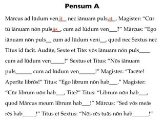 Pensum A
Mārcus ad lūdum ven___ nec iānuam puls___. Magister: “Cūr
                   it                 at
tū iānuam nōn puls___, cum ad lūdum ven___?” Mārcus: “Ego
                  ās
iānuam nōn puls__ cum ad lūdum veni__, quod nec Sextus nec
Titus id facit. Audīte, Sexte et Tite: vōs iānuam nōn puls____
cum ad lūdum ven_____!” Sextus et Titus: “Nōs iānuam
puls______ cum ad lūdum ven______!” Magister: “Tacēte!
Aperīte librōs!” Titus: “Ego librum nōn hab___.” Magister:
“Cūr librum nōn hab___, Tite?” Titus: “Librum nōn hab___,
quod Mārcus meum librum hab___!” Mārcus: “Sed vōs meās
rēs hab_____!” Titus et Sextus: “Nōs rēs tuās nōn hab______!”
 
