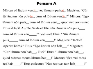 Pensum A
Mārcus ad lūdum ven___ nec iānuam puls___. Magister: “Cūr
                   it                 at
tū iānuam nōn puls___, cum ad lūdum ven___?” Mārcus: “Ego
                  ās                   īs
iānuam nōn puls__ cum ad lūdum veni__, quod nec Sextus nec
Titus id facit. Audīte, Sexte et Tite: vōs iānuam nōn puls____
cum ad lūdum ven_____!” Sextus et Titus: “Nōs iānuam
puls______ cum ad lūdum ven______!” Magister: “Tacēte!
Aperīte librōs!” Titus: “Ego librum nōn hab___.” Magister:
“Cūr librum nōn hab___, Tite?” Titus: “Librum nōn hab___,
quod Mārcus meum librum hab___!” Mārcus: “Sed vōs meās
rēs hab_____!” Titus et Sextus: “Nōs rēs tuās nōn hab______!”
 