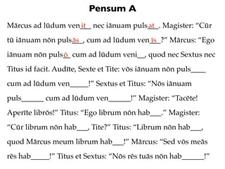 Pensum A
Mārcus ad lūdum ven___ nec iānuam puls___. Magister: “Cūr
                   it                 at
tū iānuam nōn puls___, cum ad lūdum ven___?” Mārcus: “Ego
                  ās                   īs
iānuam nōn puls__ cum ad lūdum veni__, quod nec Sextus nec
               ō
Titus id facit. Audīte, Sexte et Tite: vōs iānuam nōn puls____
cum ad lūdum ven_____!” Sextus et Titus: “Nōs iānuam
puls______ cum ad lūdum ven______!” Magister: “Tacēte!
Aperīte librōs!” Titus: “Ego librum nōn hab___.” Magister:
“Cūr librum nōn hab___, Tite?” Titus: “Librum nōn hab___,
quod Mārcus meum librum hab___!” Mārcus: “Sed vōs meās
rēs hab_____!” Titus et Sextus: “Nōs rēs tuās nōn hab______!”
 