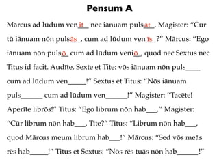 Pensum A
Mārcus ad lūdum ven___ nec iānuam puls___. Magister: “Cūr
                   it                 at
tū iānuam nōn puls___, cum ad lūdum ven___?” Mārcus: “Ego
                  ās                   īs
iānuam nōn puls__ cum ad lūdum veni__, quod nec Sextus nec
               ō                   ō
Titus id facit. Audīte, Sexte et Tite: vōs iānuam nōn puls____
cum ad lūdum ven_____!” Sextus et Titus: “Nōs iānuam
puls______ cum ad lūdum ven______!” Magister: “Tacēte!
Aperīte librōs!” Titus: “Ego librum nōn hab___.” Magister:
“Cūr librum nōn hab___, Tite?” Titus: “Librum nōn hab___,
quod Mārcus meum librum hab___!” Mārcus: “Sed vōs meās
rēs hab_____!” Titus et Sextus: “Nōs rēs tuās nōn hab______!”
 