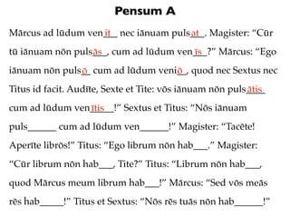 Pensum A
Mārcus ad lūdum ven___ nec iānuam puls___. Magister: “Cūr
                   it                 at
tū iānuam nōn puls___, cum ad lūdum ven___?” Mārcus: “Ego
                  ās                   īs
iānuam nōn puls__ cum ad lūdum veni__, quod nec Sextus nec
               ō                   ō
Titus id facit. Audīte, Sexte et Tite: vōs iānuam nōn puls____
                                                          ātis
cum ad lūdum ven_____!” Sextus et Titus: “Nōs iānuam
                ītis
puls______ cum ad lūdum ven______!” Magister: “Tacēte!
Aperīte librōs!” Titus: “Ego librum nōn hab___.” Magister:
“Cūr librum nōn hab___, Tite?” Titus: “Librum nōn hab___,
quod Mārcus meum librum hab___!” Mārcus: “Sed vōs meās
rēs hab_____!” Titus et Sextus: “Nōs rēs tuās nōn hab______!”
 