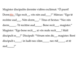 Magister discipulōs dormīre vidēns exclāmat: “Ō puerī!
Dorm____! Ego recit__, vōs nōn aud____!” Mārcus: “Ego tē
    ītis
recitāre aud___. Nōn dorm___.” Titus et Sextus: “Nec nōs
dorm_____. Tē recitāre aud_____. Bene recit___, magister.”
Magister: “Ego bene recit__, at vōs male recit____! Malī
discipulī es___!” Discipulī: “Vērum nōn dīc__, magister. Bonī
discipulī s_____: in ludō nec clām_____ nec rīd_____, et tē
aud_____!”
 