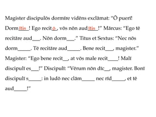 Magister discipulōs dormīre vidēns exclāmat: “Ō puerī!
Dorm____! Ego recit__, vōs nōn aud____!” Mārcus: “Ego tē
    ītis           ō              ītis
recitāre aud___. Nōn dorm___.” Titus et Sextus: “Nec nōs
dorm_____. Tē recitāre aud_____. Bene recit___, magister.”
Magister: “Ego bene recit__, at vōs male recit____! Malī
discipulī es___!” Discipulī: “Vērum nōn dīc__, magister. Bonī
discipulī s_____: in ludō nec clām_____ nec rīd_____, et tē
aud_____!”
 