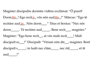 Magister discipulōs dormīre vidēns exclāmat: “Ō puerī!
Dorm____! Ego recit__, vōs nōn aud____!” Mārcus: “Ego tē
    ītis           ō              ītis
recitāre aud___. Nōn dorm___.” Titus et Sextus: “Nec nōs
            iō
dorm_____. Tē recitāre aud_____. Bene recit___, magister.”
Magister: “Ego bene recit__, at vōs male recit____! Malī
discipulī es___!” Discipulī: “Vērum nōn dīc__, magister. Bonī
discipulī s_____: in ludō nec clām_____ nec rīd_____, et tē
aud_____!”
 