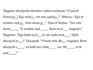 Magister discipulōs dormīre vidēns exclāmat: “Ō puerī!
Dorm____! Ego recit__, vōs nōn aud____!” Mārcus: “Ego tē
    ītis           ō              ītis
recitāre aud___. Nōn dorm___.” Titus et Sextus: “Nec nōs
            iō           iō
dorm_____. Tē recitāre aud_____. Bene recit___, magister.”
Magister: “Ego bene recit__, at vōs male recit____! Malī
discipulī es___!” Discipulī: “Vērum nōn dīc__, magister. Bonī
discipulī s_____: in ludō nec clām_____ nec rīd_____, et tē
aud_____!”
 