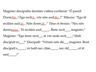Magister discipulōs dormīre vidēns exclāmat: “Ō puerī!
Dorm____! Ego recit__, vōs nōn aud____!” Mārcus: “Ego tē
    ītis           ō              ītis
recitāre aud___. Nōn dorm___.” Titus et Sextus: “Nec nōs
            iō           iō
dorm_____. Tē recitāre aud_____. Bene recit___, magister.”
    īmus
Magister: “Ego bene recit__, at vōs male recit____! Malī
discipulī es___!” Discipulī: “Vērum nōn dīc__, magister. Bonī
discipulī s_____: in ludō nec clām_____ nec rīd_____, et tē
aud_____!”
 