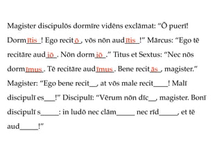 Magister discipulōs dormīre vidēns exclāmat: “Ō puerī!
Dorm____! Ego recit__, vōs nōn aud____!” Mārcus: “Ego tē
    ītis           ō              ītis
recitāre aud___. Nōn dorm___.” Titus et Sextus: “Nec nōs
            iō           iō
dorm_____. Tē recitāre aud_____. Bene recit___, magister.”
    īmus                  īmus             ās
Magister: “Ego bene recit__, at vōs male recit____! Malī
discipulī es___!” Discipulī: “Vērum nōn dīc__, magister. Bonī
discipulī s_____: in ludō nec clām_____ nec rīd_____, et tē
aud_____!”
 