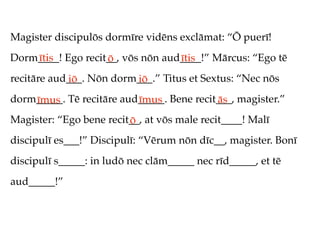 Magister discipulōs dormīre vidēns exclāmat: “Ō puerī!
Dorm____! Ego recit__, vōs nōn aud____!” Mārcus: “Ego tē
    ītis           ō              ītis
recitāre aud___. Nōn dorm___.” Titus et Sextus: “Nec nōs
            iō           iō
dorm_____. Tē recitāre aud_____. Bene recit___, magister.”
    īmus                  īmus             ās
Magister: “Ego bene recit__, at vōs male recit____! Malī
                         ō
discipulī es___!” Discipulī: “Vērum nōn dīc__, magister. Bonī
discipulī s_____: in ludō nec clām_____ nec rīd_____, et tē
aud_____!”
 