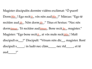 Magister discipulōs dormīre vidēns exclāmat: “Ō puerī!
Dorm____! Ego recit__, vōs nōn aud____!” Mārcus: “Ego tē
    ītis           ō              ītis
recitāre aud___. Nōn dorm___.” Titus et Sextus: “Nec nōs
            iō           iō
dorm_____. Tē recitāre aud_____. Bene recit___, magister.”
    īmus                  īmus             ās
Magister: “Ego bene recit__, at vōs male recit____! Malī
                         ō                    ātis
discipulī es___!” Discipulī: “Vērum nōn dīc__, magister. Bonī
discipulī s_____: in ludō nec clām_____ nec rīd_____, et tē
aud_____!”
 