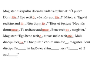 Magister discipulōs dormīre vidēns exclāmat: “Ō puerī!
Dorm____! Ego recit__, vōs nōn aud____!” Mārcus: “Ego tē
    ītis           ō              ītis
recitāre aud___. Nōn dorm___.” Titus et Sextus: “Nec nōs
            iō           iō
dorm_____. Tē recitāre aud_____. Bene recit___, magister.”
    īmus                  īmus             ās
Magister: “Ego bene recit__, at vōs male recit____! Malī
                         ō                    ātis
discipulī es___!” Discipulī: “Vērum nōn dīc__, magister. Bonī
            tis
discipulī s_____: in ludō nec clām_____ nec rīd_____, et tē
aud_____!”
 