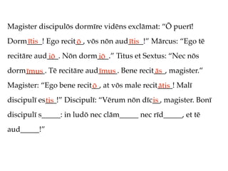 Magister discipulōs dormīre vidēns exclāmat: “Ō puerī!
Dorm____! Ego recit__, vōs nōn aud____!” Mārcus: “Ego tē
    ītis           ō              ītis
recitāre aud___. Nōn dorm___.” Titus et Sextus: “Nec nōs
            iō           iō
dorm_____. Tē recitāre aud_____. Bene recit___, magister.”
    īmus                  īmus             ās
Magister: “Ego bene recit__, at vōs male recit____! Malī
                         ō                    ātis
discipulī es___!” Discipulī: “Vērum nōn dīc__, magister. Bonī
            tis                            is
discipulī s_____: in ludō nec clām_____ nec rīd_____, et tē
aud_____!”
 