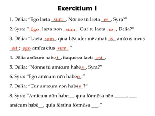 Exercitium 1
                      sum
1. Dēlia: “Ego laeta ______. Nōnne tū laeta ____, Syra?”
                                             es
2. Syra: “_____ laeta nōn ______. Cūr tū laeta ____, Dēlia?”
           Ego             sum                  es
3. Dēlia: “Laeta _____, quia Lēander mē amat: ___ amīcus meus
                  sum                          is
____; ____ amīca eius _____.”
 est ego              sum
4. Dēlia amīcum habe__, itaque ea laeta ____.
                    t                    est
5. Dēlia: “Nōnne tū amīcum habē__, Syra?”
                               s
6. Syra: “Ego amīcum nōn habe__.”
                             o
7. Dēlia: “Cūr amīcum nōn habē__?”
                              s
8. Syra: “Amīcum nōn habe__, quia fōrmōsa nōn _____, ___
amīcum habē__, quia fēmina fōrmōsa ___.”
 
