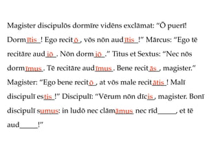 Magister discipulōs dormīre vidēns exclāmat: “Ō puerī!
Dorm____! Ego recit__, vōs nōn aud____!” Mārcus: “Ego tē
    ītis           ō              ītis
recitāre aud___. Nōn dorm___.” Titus et Sextus: “Nec nōs
            iō           iō
dorm_____. Tē recitāre aud_____. Bene recit___, magister.”
    īmus                  īmus             ās
Magister: “Ego bene recit__, at vōs male recit____! Malī
                         ō                    ātis
discipulī es___!” Discipulī: “Vērum nōn dīc__, magister. Bonī
            tis                            is
discipulī s_____: in ludō nec clām_____ nec rīd_____, et tē
           umus                   āmus
aud_____!”
 