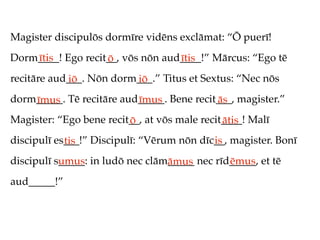 Magister discipulōs dormīre vidēns exclāmat: “Ō puerī!
Dorm____! Ego recit__, vōs nōn aud____!” Mārcus: “Ego tē
    ītis           ō              ītis
recitāre aud___. Nōn dorm___.” Titus et Sextus: “Nec nōs
            iō           iō
dorm_____. Tē recitāre aud_____. Bene recit___, magister.”
    īmus                  īmus             ās
Magister: “Ego bene recit__, at vōs male recit____! Malī
                         ō                    ātis
discipulī es___!” Discipulī: “Vērum nōn dīc__, magister. Bonī
            tis                            is
discipulī s_____: in ludō nec clām_____ nec rīd_____, et tē
           umus                   āmus         ēmus
aud_____!”
 