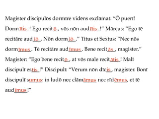Magister discipulōs dormīre vidēns exclāmat: “Ō puerī!
Dorm____! Ego recit__, vōs nōn aud____!” Mārcus: “Ego tē
    ītis           ō              ītis
recitāre aud___. Nōn dorm___.” Titus et Sextus: “Nec nōs
            iō           iō
dorm_____. Tē recitāre aud_____. Bene recit___, magister.”
    īmus                  īmus             ās
Magister: “Ego bene recit__, at vōs male recit____! Malī
                         ō                    ātis
discipulī es___!” Discipulī: “Vērum nōn dīc__, magister. Bonī
            tis                            is
discipulī s_____: in ludō nec clām_____ nec rīd_____, et tē
           umus                   āmus         ēmus
aud_____!”
   īmus
 