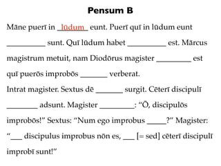 Pensum B
Māne puerī in ________ eunt. Puerī quī in lūdum eunt
               lūdum
__________ sunt. Quī lūdum habet __________ est. Mārcus

magistrum metuit, nam Diodōrus magister _________ est

quī puerōs improbōs _______ verberat.

Intrat magister. Sextus dē _______ surgit. Cēterī discipulī

________ adsunt. Magister _________: “Ō, discipulōs

improbōs!” Sextus: “Num ego improbus _____?” Magister:

“___ discipulus improbus nōn es, ___ [= sed] cēterī discipulī

improbī sunt!”
 