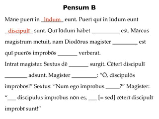 Pensum B
Māne puerī in ________ eunt. Puerī quī in lūdum eunt
               lūdum
__________ sunt. Quī lūdum habet __________ est. Mārcus
 discipulī
magistrum metuit, nam Diodōrus magister _________ est

quī puerōs improbōs _______ verberat.

Intrat magister. Sextus dē _______ surgit. Cēterī discipulī

________ adsunt. Magister _________: “Ō, discipulōs

improbōs!” Sextus: “Num ego improbus _____?” Magister:

“___ discipulus improbus nōn es, ___ [= sed] cēterī discipulī

improbī sunt!”
 