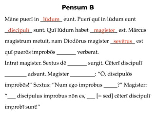 Pensum B
Māne puerī in ________ eunt. Puerī quī in lūdum eunt
               lūdum
__________ sunt. Quī lūdum habet __________ est. Mārcus
 discipulī                        magister
magistrum metuit, nam Diodōrus magister _________ est
                                         sevērus
quī puerōs improbōs _______ verberat.

Intrat magister. Sextus dē _______ surgit. Cēterī discipulī

________ adsunt. Magister _________: “Ō, discipulōs

improbōs!” Sextus: “Num ego improbus _____?” Magister:

“___ discipulus improbus nōn es, ___ [= sed] cēterī discipulī

improbī sunt!”
 