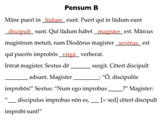 Pensum B
Māne puerī in ________ eunt. Puerī quī in lūdum eunt
               lūdum
__________ sunt. Quī lūdum habet __________ est. Mārcus
 discipulī                        magister
magistrum metuit, nam Diodōrus magister _________ est
                                         sevērus
quī puerōs improbōs _______ verberat.
                     virgā
Intrat magister. Sextus dē _______ surgit. Cēterī discipulī

________ adsunt. Magister _________: “Ō, discipulōs

improbōs!” Sextus: “Num ego improbus _____?” Magister:

“___ discipulus improbus nōn es, ___ [= sed] cēterī discipulī

improbī sunt!”
 