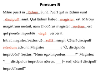 Pensum B
Māne puerī in ________ eunt. Puerī quī in lūdum eunt
               lūdum
__________ sunt. Quī lūdum habet __________ est. Mārcus
 discipulī                        magister
magistrum metuit, nam Diodōrus magister _________ est
                                         sevērus
quī puerōs improbōs _______ verberat.
                     virgā
Intrat magister. Sextus dē _______ surgit. Cēterī discipulī
                             sellā
________ adsunt. Magister _________: “Ō, discipulōs
nōndum
improbōs!” Sextus: “Num ego improbus _____?” Magister:

“___ discipulus improbus nōn es, ___ [= sed] cēterī discipulī

improbī sunt!”
 
