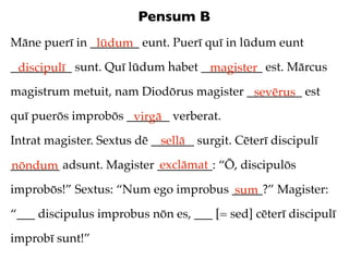 Pensum B
Māne puerī in ________ eunt. Puerī quī in lūdum eunt
               lūdum
__________ sunt. Quī lūdum habet __________ est. Mārcus
 discipulī                        magister
magistrum metuit, nam Diodōrus magister _________ est
                                         sevērus
quī puerōs improbōs _______ verberat.
                     virgā
Intrat magister. Sextus dē _______ surgit. Cēterī discipulī
                             sellā
                          exclāmat
________ adsunt. Magister _________: “Ō, discipulōs
nōndum
improbōs!” Sextus: “Num ego improbus _____?” Magister:
                                     sum
“___ discipulus improbus nōn es, ___ [= sed] cēterī discipulī

improbī sunt!”
 