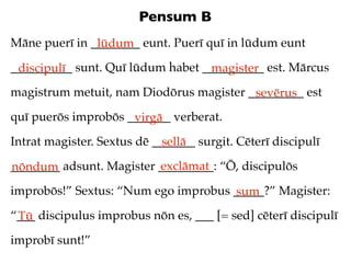 Pensum B
Māne puerī in ________ eunt. Puerī quī in lūdum eunt
               lūdum
__________ sunt. Quī lūdum habet __________ est. Mārcus
 discipulī                        magister
magistrum metuit, nam Diodōrus magister _________ est
                                         sevērus
quī puerōs improbōs _______ verberat.
                     virgā
Intrat magister. Sextus dē _______ surgit. Cēterī discipulī
                             sellā
                          exclāmat
________ adsunt. Magister _________: “Ō, discipulōs
nōndum
improbōs!” Sextus: “Num ego improbus _____?” Magister:
                                     sum
“___ discipulus improbus nōn es, ___ [= sed] cēterī discipulī
 Tū
improbī sunt!”
 