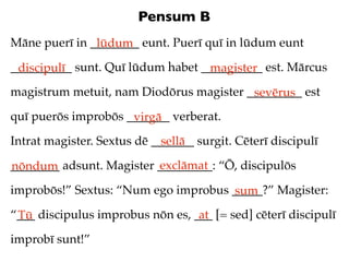 Pensum B
Māne puerī in ________ eunt. Puerī quī in lūdum eunt
               lūdum
__________ sunt. Quī lūdum habet __________ est. Mārcus
 discipulī                        magister
magistrum metuit, nam Diodōrus magister _________ est
                                         sevērus
quī puerōs improbōs _______ verberat.
                     virgā
Intrat magister. Sextus dē _______ surgit. Cēterī discipulī
                             sellā
                          exclāmat
________ adsunt. Magister _________: “Ō, discipulōs
nōndum
improbōs!” Sextus: “Num ego improbus _____?” Magister:
                                     sum
“___ discipulus improbus nōn es, ___ [= sed] cēterī discipulī
 Tū                               at
improbī sunt!”
 