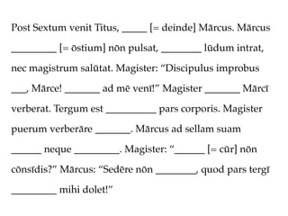Post Sextum venit Titus, _____ [= deinde] Mārcus. Mārcus

_________ [= ōstium] nōn pulsat, ________ lūdum intrat,

nec magistrum salūtat. Magister: “Discipulus improbus

___, Mārce! _______ ad mē venī!” Magister _______ Mārcī

verberat. Tergum est __________ pars corporis. Magister

puerum verberāre _______. Mārcus ad sellam suam

______ neque _________. Magister: “______ [= cūr] nōn

cōnsīdis?” Mārcus: “Sedēre nōn ________, quod pars tergī

_________ mihi dolet!”
 