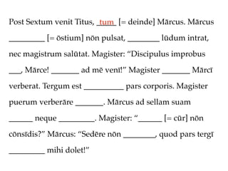 Post Sextum venit Titus, _____ [= deinde] Mārcus. Mārcus
                          tum
_________ [= ōstium] nōn pulsat, ________ lūdum intrat,

nec magistrum salūtat. Magister: “Discipulus improbus

___, Mārce! _______ ad mē venī!” Magister _______ Mārcī

verberat. Tergum est __________ pars corporis. Magister

puerum verberāre _______. Mārcus ad sellam suam

______ neque _________. Magister: “______ [= cūr] nōn

cōnsīdis?” Mārcus: “Sedēre nōn ________, quod pars tergī

_________ mihi dolet!”
 