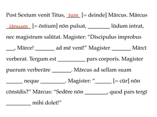 Post Sextum venit Titus, _____ [= deinde] Mārcus. Mārcus
                          tum
_________ [= ōstium] nōn pulsat, ________ lūdum intrat,
 iānuam
nec magistrum salūtat. Magister: “Discipulus improbus

___, Mārce! _______ ad mē venī!” Magister _______ Mārcī

verberat. Tergum est __________ pars corporis. Magister

puerum verberāre _______. Mārcus ad sellam suam

______ neque _________. Magister: “______ [= cūr] nōn

cōnsīdis?” Mārcus: “Sedēre nōn ________, quod pars tergī

_________ mihi dolet!”
 