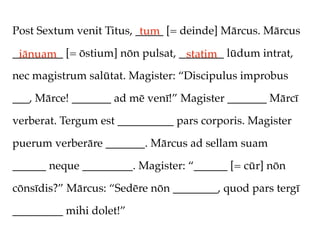 Post Sextum venit Titus, _____ [= deinde] Mārcus. Mārcus
                          tum
_________ [= ōstium] nōn pulsat, ________ lūdum intrat,
 iānuam                           statim
nec magistrum salūtat. Magister: “Discipulus improbus

___, Mārce! _______ ad mē venī!” Magister _______ Mārcī

verberat. Tergum est __________ pars corporis. Magister

puerum verberāre _______. Mārcus ad sellam suam

______ neque _________. Magister: “______ [= cūr] nōn

cōnsīdis?” Mārcus: “Sedēre nōn ________, quod pars tergī

_________ mihi dolet!”
 