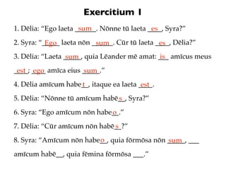 Exercitium 1
                      sum
1. Dēlia: “Ego laeta ______. Nōnne tū laeta ____, Syra?”
                                             es
2. Syra: “_____ laeta nōn ______. Cūr tū laeta ____, Dēlia?”
           Ego             sum                  es
3. Dēlia: “Laeta _____, quia Lēander mē amat: ___ amīcus meus
                  sum                          is
____; ____ amīca eius _____.”
 est ego              sum
4. Dēlia amīcum habe__, itaque ea laeta ____.
                    t                    est
5. Dēlia: “Nōnne tū amīcum habē__, Syra?”
                               s
6. Syra: “Ego amīcum nōn habe__.”
                             o
7. Dēlia: “Cūr amīcum nōn habē__?”
                              s
                         o
8. Syra: “Amīcum nōn habe__, quia fōrmōsa nōn _____, ___
                                              sum
amīcum habē__, quia fēmina fōrmōsa ___.”
 