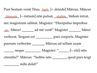 Post Sextum venit Titus, _____ [= deinde] Mārcus. Mārcus
                          tum
_________ [= ōstium] nōn pulsat, ________ lūdum intrat,
 iānuam                           statim
nec magistrum salūtat. Magister: “Discipulus improbus

___, Mārce! _______ ad mē venī!” Magister _______ Mārcī
 es
verberat. Tergum est __________ pars corporis. Magister

puerum verberāre _______. Mārcus ad sellam suam

______ neque _________. Magister: “______ [= cūr] nōn

cōnsīdis?” Mārcus: “Sedēre nōn ________, quod pars tergī

_________ mihi dolet!”
 