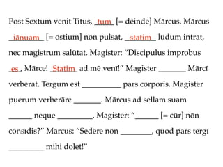 Post Sextum venit Titus, _____ [= deinde] Mārcus. Mārcus
                          tum
_________ [= ōstium] nōn pulsat, ________ lūdum intrat,
 iānuam                           statim
nec magistrum salūtat. Magister: “Discipulus improbus

___, Mārce! _______ ad mē venī!” Magister _______ Mārcī
 es          Statim
verberat. Tergum est __________ pars corporis. Magister

puerum verberāre _______. Mārcus ad sellam suam

______ neque _________. Magister: “______ [= cūr] nōn

cōnsīdis?” Mārcus: “Sedēre nōn ________, quod pars tergī

_________ mihi dolet!”
 